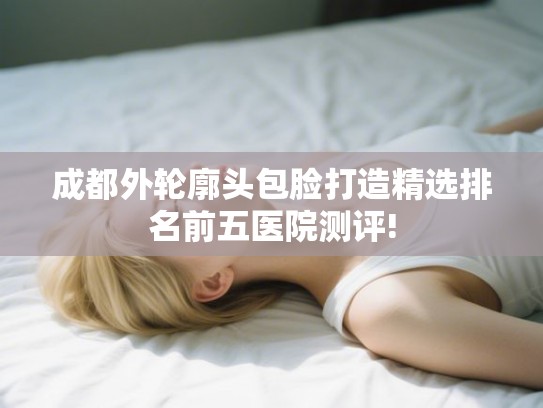 成都外轮廓头包脸打造精选排名前五医院测评!