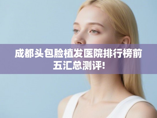 成都头包脸植发医院排行榜前五汇总测评!
