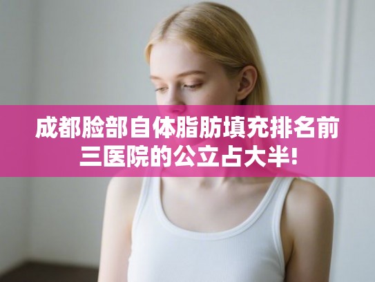 成都脸部自体脂肪填充排名前三医院的公立占大半!