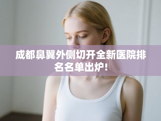 成都鼻翼外侧切开全新医院排名名单出炉!