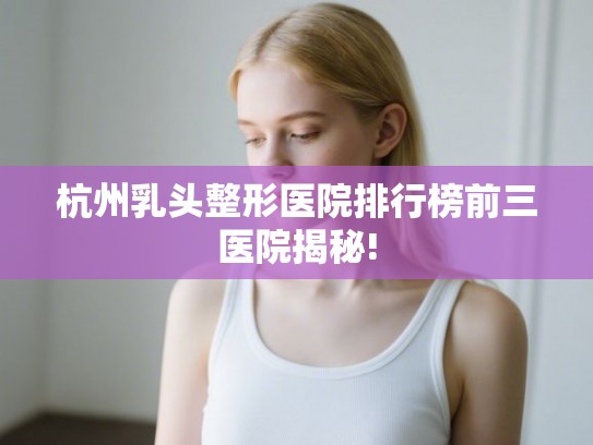 杭州乳头整形医院排行榜前三医院揭秘!