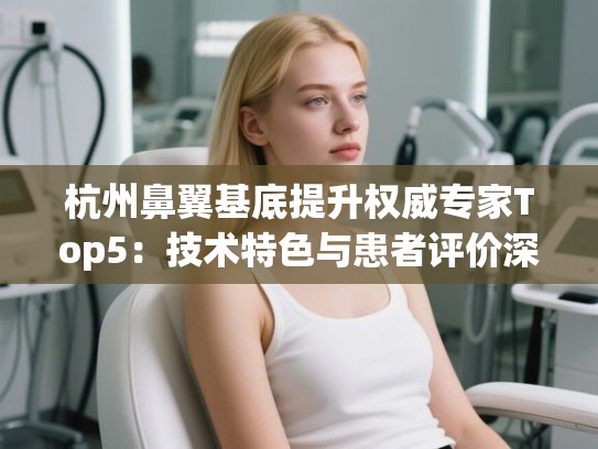 杭州鼻翼基底提升权威专家Top5：技术特色与患者评价深度解析