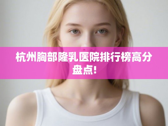 杭州胸部隆乳医院排行榜高分盘点!