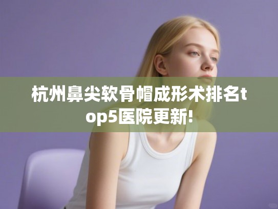 杭州鼻尖软骨帽成形术排名top5医院更新!