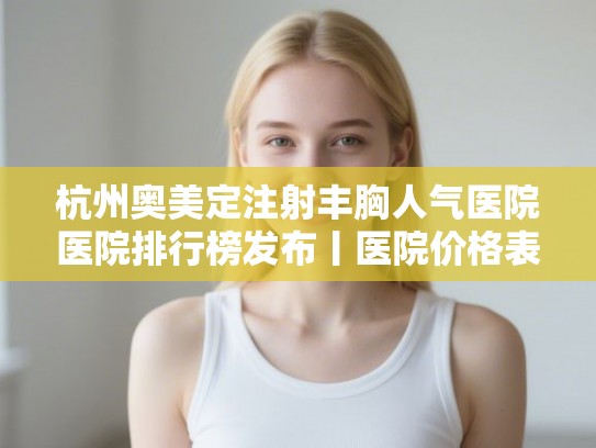 杭州奥美定注射丰胸人气医院医院排行榜发布丨医院价格表!