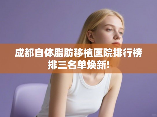 成都自体脂肪移植医院排行榜排三名单焕新!