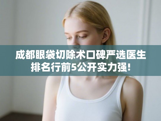 成都眼袋切除术口碑严选医生排名行前5公开实力强!