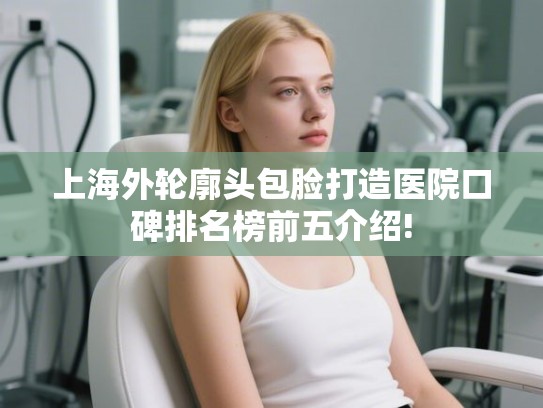 上海外轮廓头包脸打造医院口碑排名榜前五介绍!