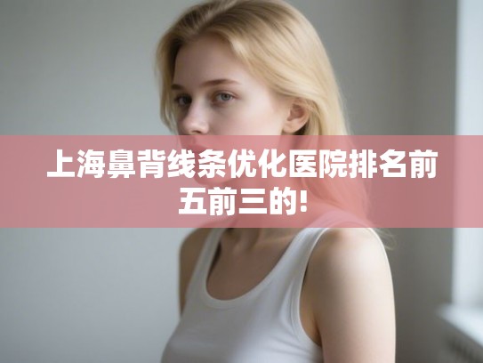 上海鼻背线条优化医院排名前五前三的!