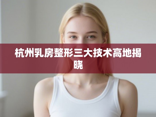 杭州乳房整形三大技术高地揭晓