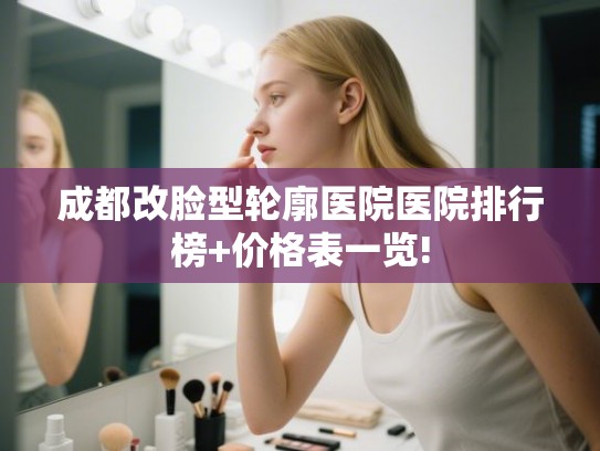 成都改脸型轮廓医院医院排行榜+价格表一览!