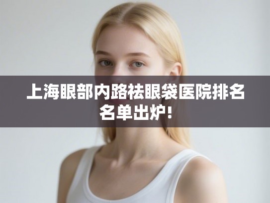 上海眼部内路祛眼袋医院排名名单出炉!