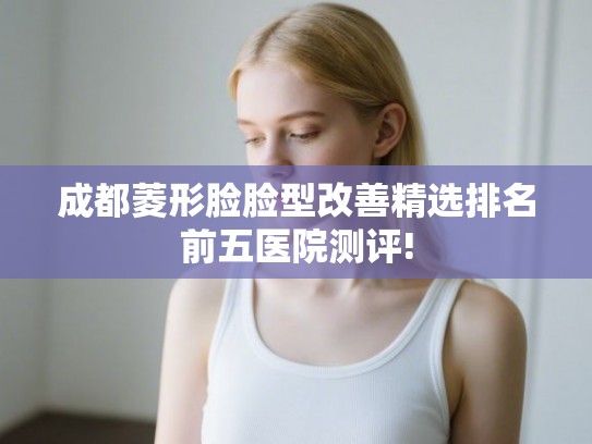 成都菱形脸脸型改善精选排名前五医院测评!