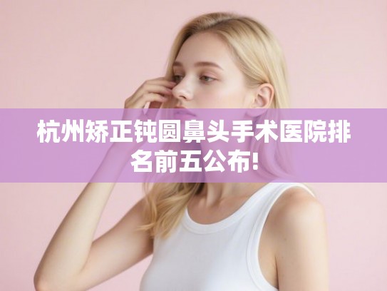 杭州矫正钝圆鼻头手术医院排名前五公布!