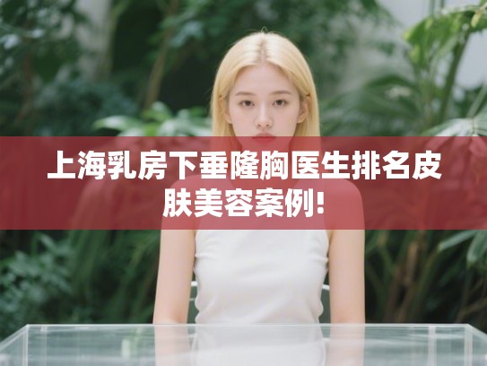上海乳房下垂隆胸医生排名皮肤美容案例!