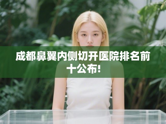 成都鼻翼内侧切开医院排名前十公布!