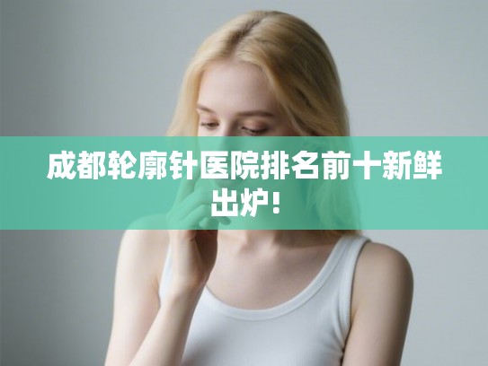 成都轮廓针医院排名前十新鲜出炉!