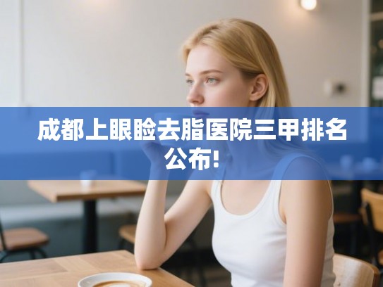 成都上眼睑去脂医院三甲排名公布!