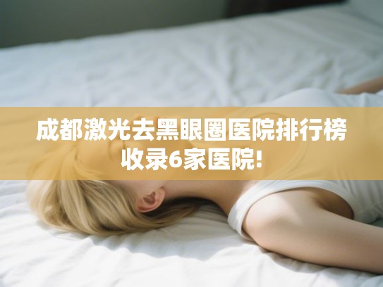 成都激光去黑眼圈医院排行榜收录6家医院!