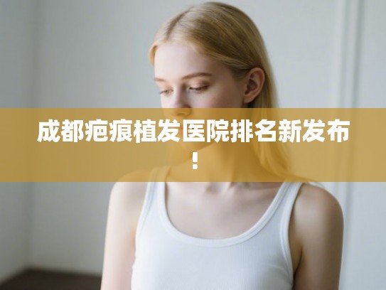 成都疤痕植发医院排名新发布!