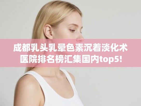 成都乳头乳晕色素沉着淡化术医院排名榜汇集国内top5!