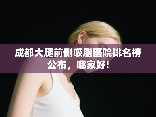 成都大腿前侧吸脂医院排名榜公布，哪家好!