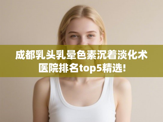成都乳头乳晕色素沉着淡化术医院排名top5精选!
