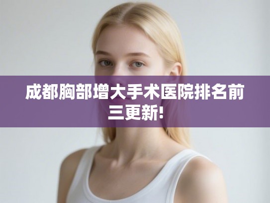 成都胸部增大手术医院排名前三更新!