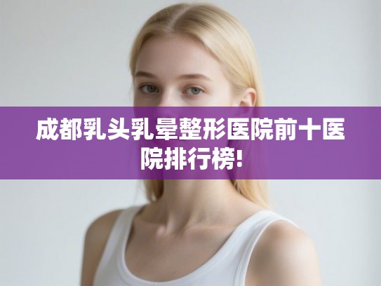 成都乳头乳晕整形医院前十医院排行榜!