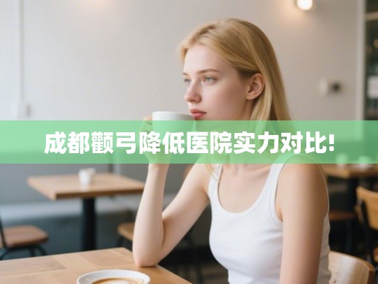 成都颧弓降低医院实力对比!
