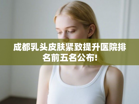 成都乳头皮肤紧致提升医院排名前五名公布!
