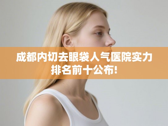 成都内切去眼袋人气医院实力排名前十公布!