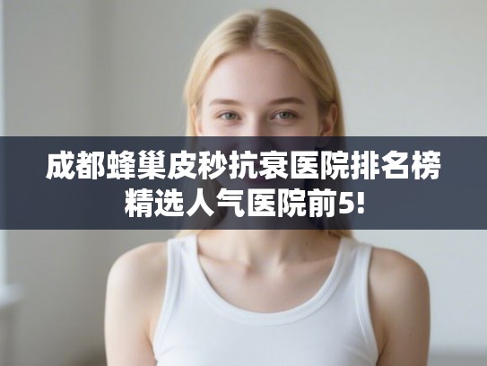 成都蜂巢皮秒抗衰医院排名榜精选人气医院前5!