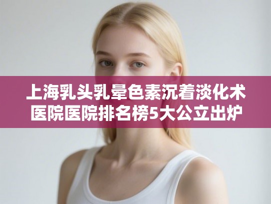 上海乳头乳晕色素沉着淡化术医院医院排名榜5大公立出炉!
