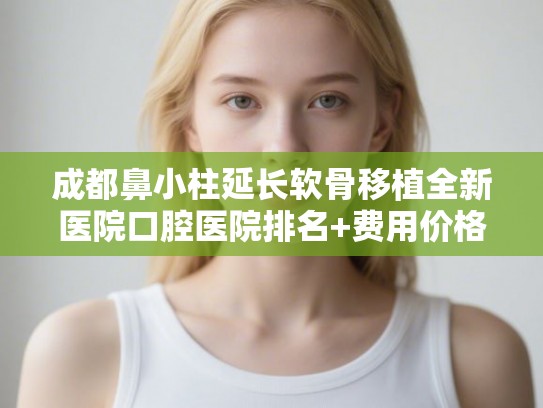 成都鼻小柱延长软骨移植全新医院口腔医院排名+费用价格表一览!