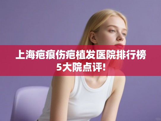 上海疤痕伤疤植发医院排行榜5大院点评! 上海疤痕伤疤植发医院排行榜5大院点评!