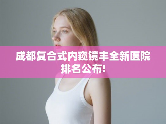 成都复合式内窥镜丰全新医院排名公布!