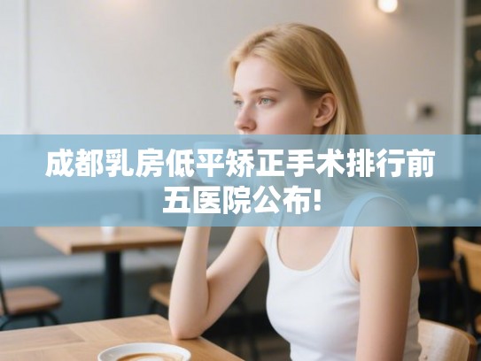 成都乳房低平矫正手术排行前五医院公布!