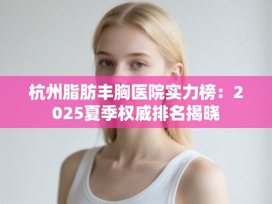杭州脂肪丰胸医院实力榜：2025夏季权威排名揭晓
