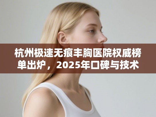 杭州极速无痕丰胸医院权威榜单出炉，2025年口碑与技术的双重较量！