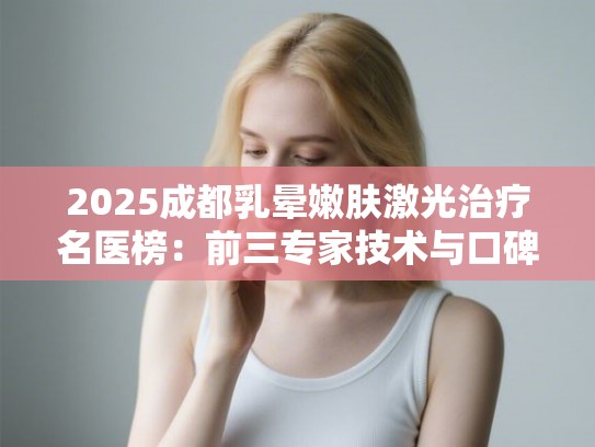 2025成都乳晕嫩肤激光治疗名医榜：前三专家技术与口碑解析