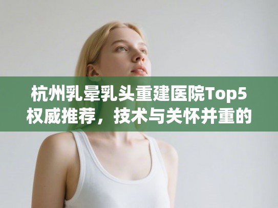 杭州乳晕乳头重建医院Top5权威推荐，技术与关怀并重的选择之道