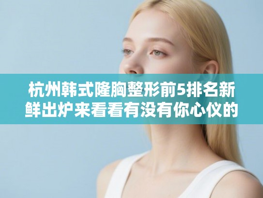 杭州韩式隆胸整形前5排名新鲜出炉来看看有没有你心仪的医院!