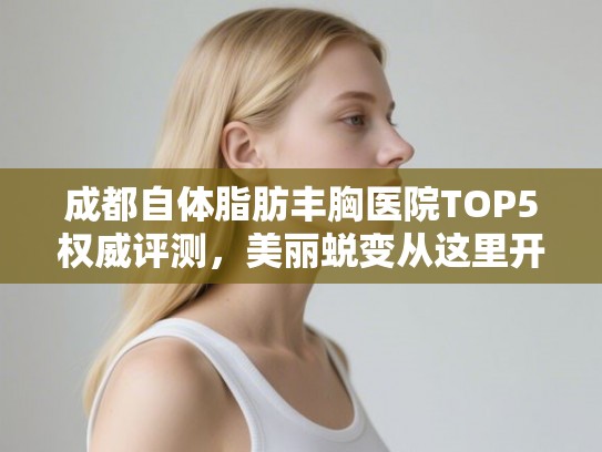 成都自体脂肪丰胸医院TOP5权威评测，美丽蜕变从这里开始！