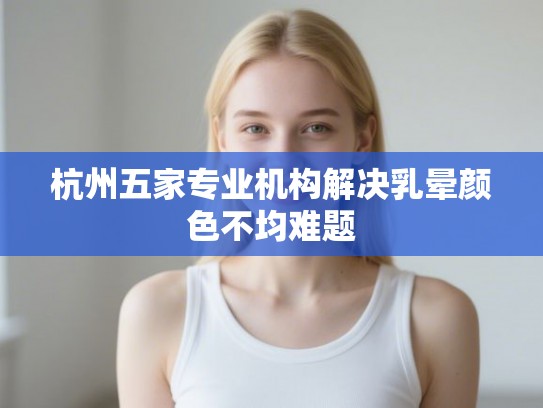 杭州五家专业机构解决乳晕颜色不均难题