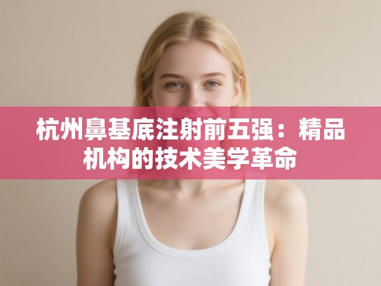 杭州鼻基底注射前五强：精品机构的技术美学革命