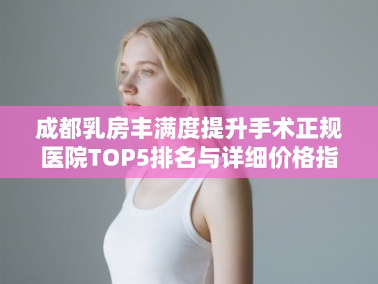 成都乳房丰满度提升手术正规医院TOP5排名与详细价格指南