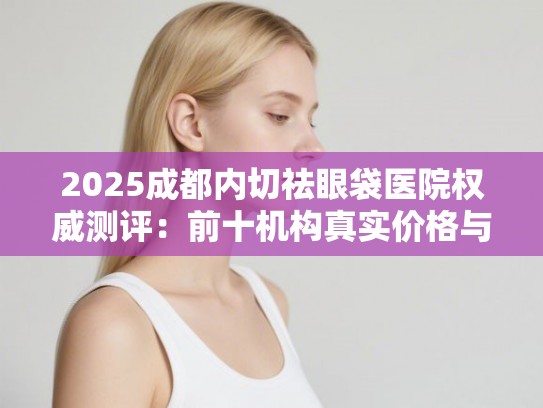 2025成都内切祛眼袋医院权威测评：前十机构真实价格与技术解析