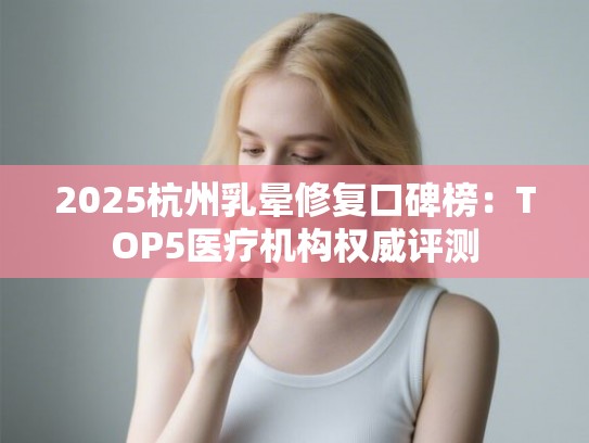 2025杭州乳晕修复口碑榜：TOP5医疗机构权威评测