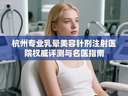 杭州专业乳晕美容针剂注射医院权威评测与名医指南